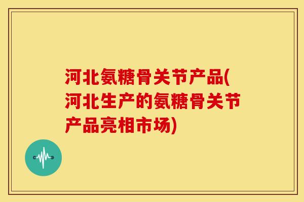 河北氨糖骨关节产品(河北生产的氨糖骨关节产品亮相市场)