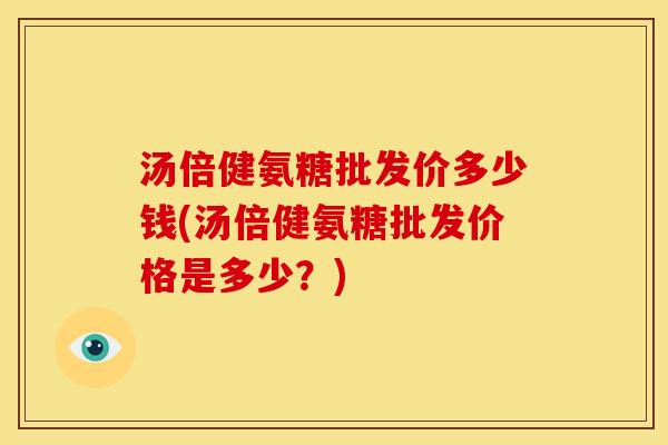 汤倍健氨糖批发价多少钱(汤倍健氨糖批发价格是多少?) 汤倍健氨糖批发价多少钱(汤倍健氨糖批发价格是多少?)