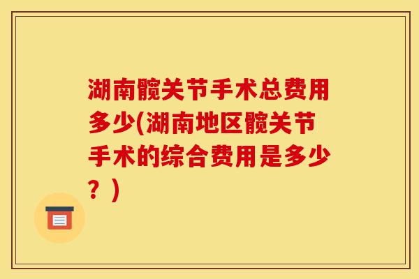 湖南髋关节手术总费用多少(湖南地区髋关节手术的综合费用是多少?) 湖南髋关节手术总费用多少(湖南地区髋关节手术的综合费用是多少?)