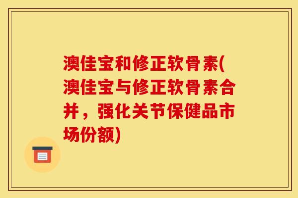澳佳宝和修正软骨素(澳佳宝与修正软骨素合并，强化关节保健品市场份额)