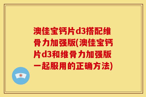 澳佳宝钙片d3搭配维骨力加强版(澳佳宝钙片d3和维骨力加强版一起服用的正确方法) 澳佳宝钙片d3搭配维骨力加强版(澳佳宝钙片d3和维骨力加强版一起服用的正确方法)