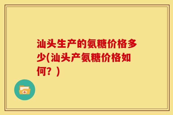 汕头生产的氨糖价格多少(汕头产氨糖价格如何?) 汕头生产的氨糖价格多少(汕头产氨糖价格如何?)