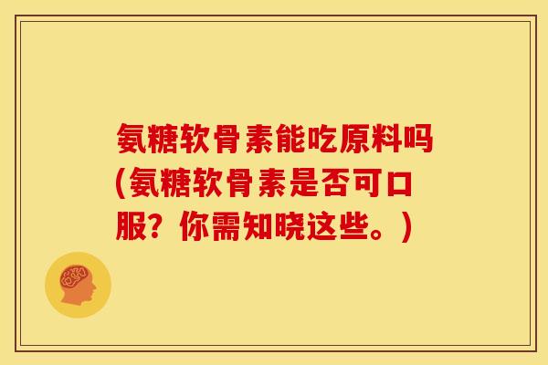 氨糖软骨素能吃原料吗(氨糖软骨素是否可口服？你需知晓这些。)