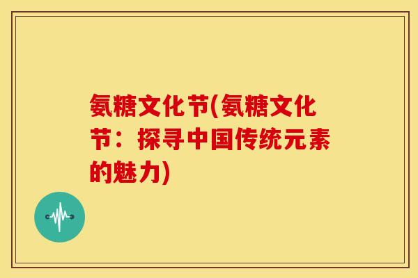 氨糖文化节(氨糖文化节:探寻中国传统元素的魅力) 氨糖文化节(氨糖文化节:探寻中国传统元素的魅力)