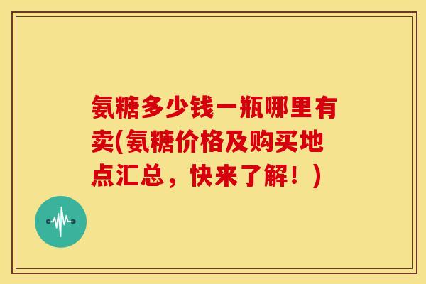 氨糖多少钱一瓶哪里有卖(氨糖价格及购买地点汇总，快来了解！)