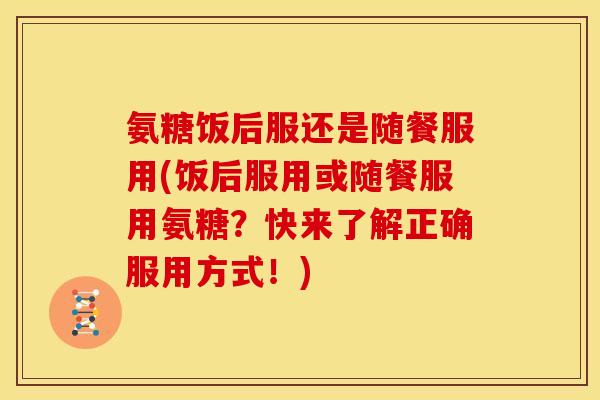 氨糖饭后服还是随餐服用(饭后服用或随餐服用氨糖?快来了解正确服用方式!) 氨糖饭后服还是随餐服用(饭后服用或随餐服用氨糖?快来了解正确服用方式!)