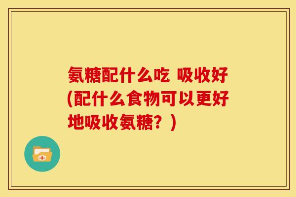 氨糖配什么吃 吸收好(配什么食物可以更好地吸收氨糖?) 氨糖配什么吃 吸收好(配什么食物可以更好地吸收氨糖?)