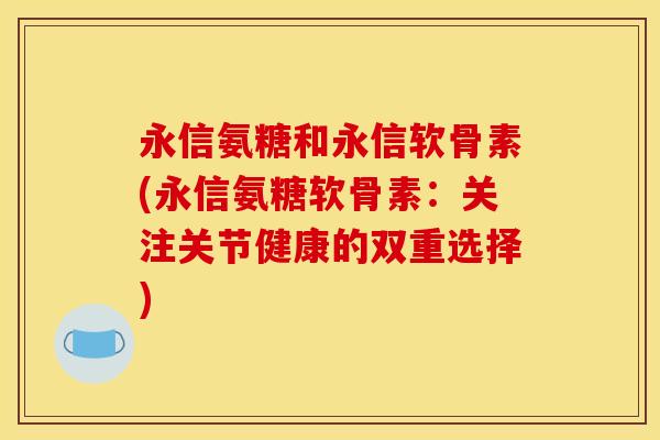 永信氨糖和永信软骨素(永信氨糖软骨素：关注关节健康的双重选择)