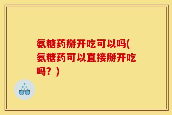 氨糖药掰开吃可以吗(氨糖药可以直接掰开吃吗？)