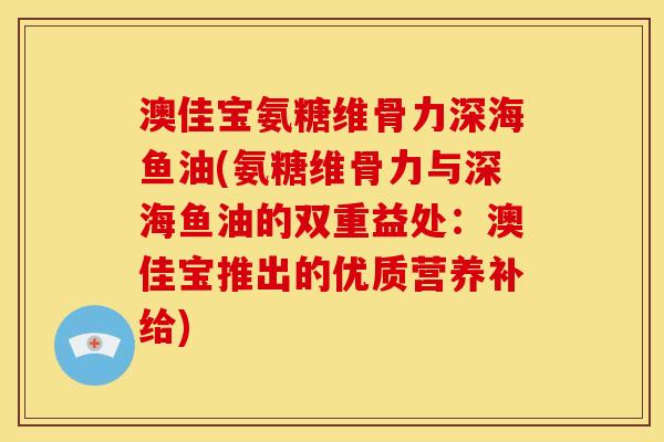 澳佳宝氨糖维骨力深海鱼油(氨糖维骨力与深海鱼油的双重益处：澳佳宝推出的优质营养补给)