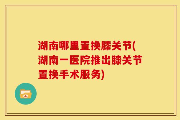 湖南哪里置换膝关节(湖南一医院推出膝关节置换手术服务)