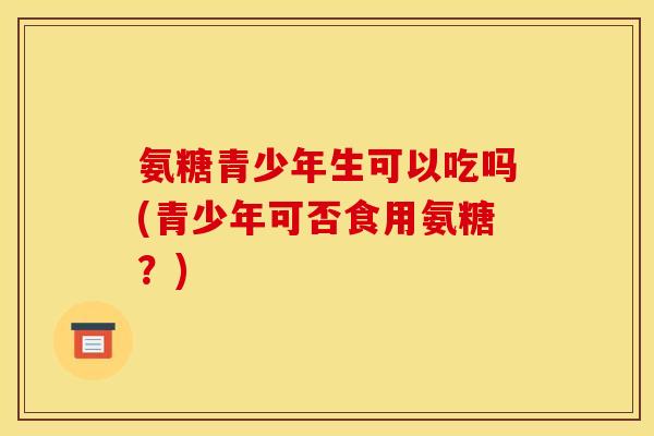 氨糖青少年生可以吃吗(青少年可否食用氨糖？)