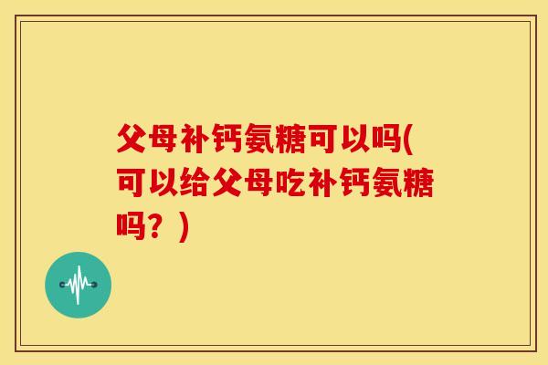 父母补钙氨糖可以吗(可以给父母吃补钙氨糖吗？)