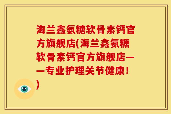 海兰鑫氨糖软骨素钙官方旗舰店(海兰鑫氨糖软骨素钙官方旗舰店——专业护理关节健康!) 海兰鑫氨糖软骨素钙官方旗舰店(海兰鑫氨糖软骨素钙官方旗舰店——专业护理关节健康!)