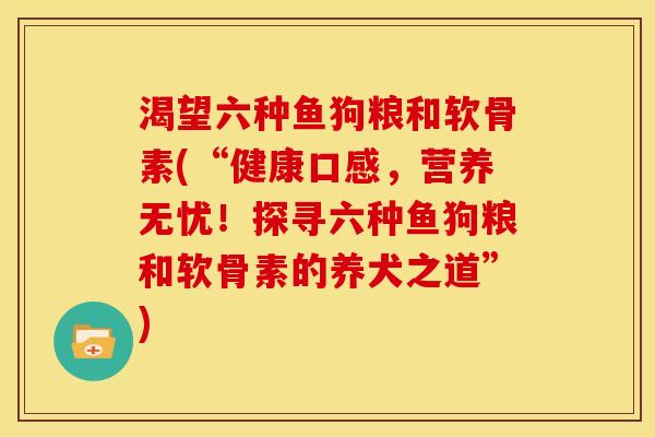 渴望六种鱼狗粮和软骨素(“健康口感,营养无忧!探寻六种鱼狗粮和软骨素的养犬之道”) 渴望六种鱼狗粮和软骨素(“健康口感,营养无忧!探寻六种鱼狗粮和软骨素的养犬之道”)