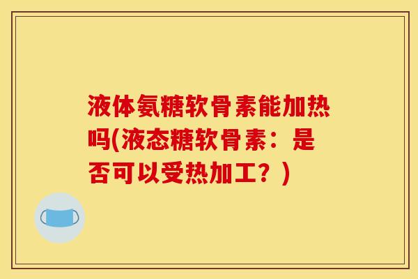 液体氨糖软骨素能加热吗(液态糖软骨素：是否可以受热加工？)