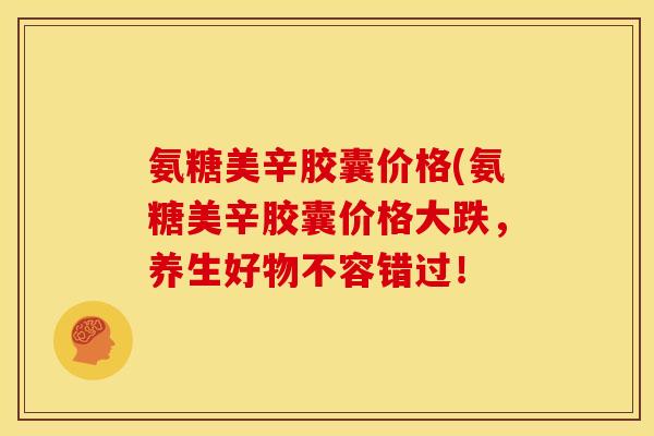 氨糖美辛胶囊价格(氨糖美辛胶囊价格大跌，养生好物不容错过！