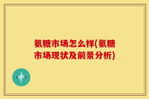 氨糖市场怎么样(氨糖市场现状及前景分析) 氨糖市场怎么样(氨糖市场现状及前景分析)