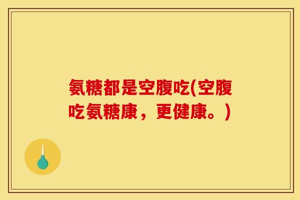 氨糖都是空腹吃(空腹吃氨糖康,更健康。) 氨糖都是空腹吃(空腹吃氨糖康,更健康。)