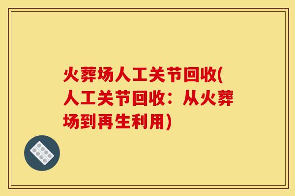 火葬场人工关节回收(人工关节回收:从火葬场到再生利用) 火葬场人工关节回收(人工关节回收:从火葬场到再生利用)