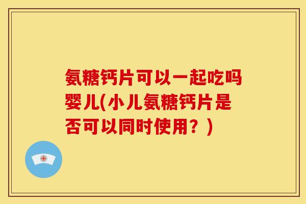氨糖钙片可以一起吃吗婴儿(小儿氨糖钙片是否可以同时使用?) 氨糖钙片可以一起吃吗婴儿(小儿氨糖钙片是否可以同时使用?)