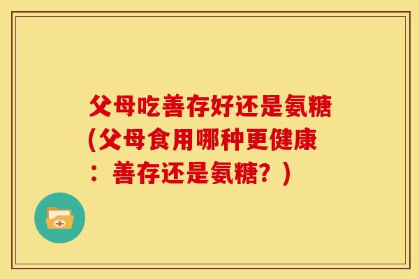 父母吃善存好还是氨糖(父母食用哪种更健康：善存还是氨糖？)