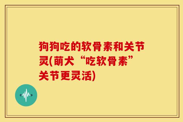 狗狗吃的软骨素和关节灵(萌犬“吃软骨素”关节更灵活)