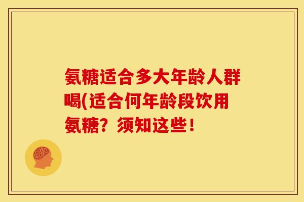 氨糖适合多大年龄人群喝(适合何年龄段饮用氨糖?须知这些! 氨糖适合多大年龄人群喝(适合何年龄段饮用氨糖?须知这些!