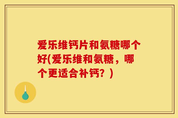 爱乐维钙片和氨糖哪个好(爱乐维和氨糖,哪个更适合补钙?) 爱乐维钙片和氨糖哪个好(爱乐维和氨糖,哪个更适合补钙?)