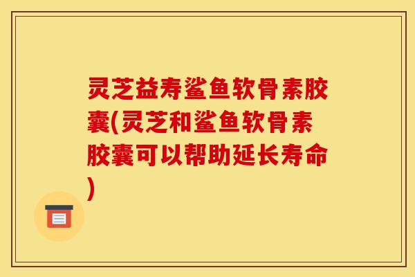 灵芝益寿鲨鱼软骨素胶囊(灵芝和鲨鱼软骨素胶囊可以帮助延长寿命)