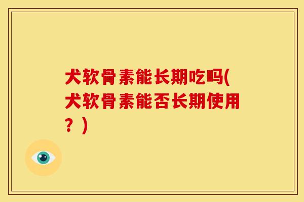 犬软骨素能长期吃吗(犬软骨素能否长期使用?) 犬软骨素能长期吃吗(犬软骨素能否长期使用?)