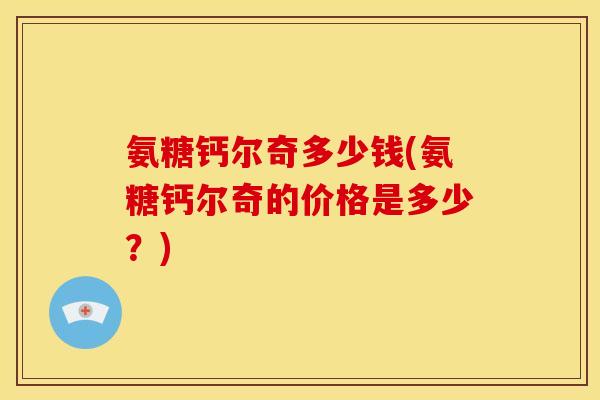 氨糖钙尔奇多少钱(氨糖钙尔奇的价格是多少?) 氨糖钙尔奇多少钱(氨糖钙尔奇的价格是多少?)