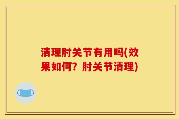 清理肘关节有用吗(效果如何?肘关节清理) 清理肘关节有用吗(效果如何?肘关节清理)