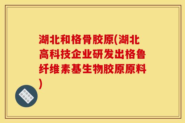 湖北和格骨胶原(湖北高科技企业研发出格鲁纤维素基生物胶原原料)