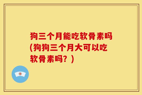 狗三个月能吃软骨素吗(狗狗三个月大可以吃软骨素吗?) 狗三个月能吃软骨素吗(狗狗三个月大可以吃软骨素吗?)