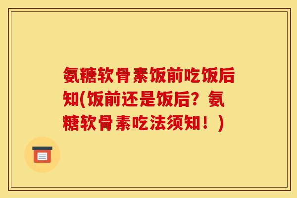 氨糖软骨素饭前吃饭后知(饭前还是饭后?氨糖软骨素吃法须知!) 氨糖软骨素饭前吃饭后知(饭前还是饭后?氨糖软骨素吃法须知!)