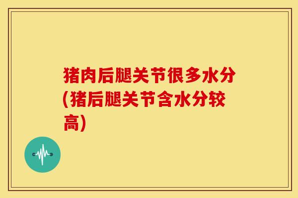 猪肉后腿关节很多水分(猪后腿关节含水分较高) 猪肉后腿关节很多水分(猪后腿关节含水分较高)
