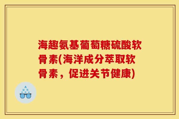 海趣氨基葡萄糖硫酸软骨素(海洋成分萃取软骨素,促进关节健康) 海趣氨基葡萄糖硫酸软骨素(海洋成分萃取软骨素,促进关节健康)