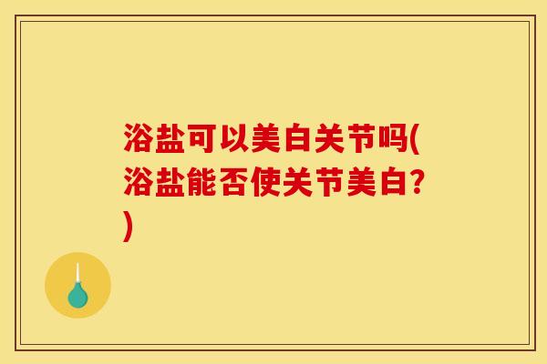 浴盐可以美白关节吗(浴盐能否使关节美白？)