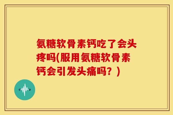 氨糖软骨素钙吃了会头疼吗(服用氨糖软骨素钙会引发头痛吗?) 氨糖软骨素钙吃了会头疼吗(服用氨糖软骨素钙会引发头痛吗?)