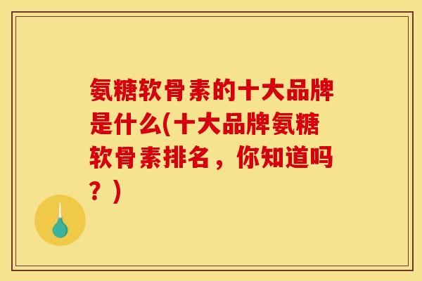 氨糖软骨素的十大品牌是什么(十大品牌氨糖软骨素排名,你知道吗?) 氨糖软骨素的十大品牌是什么(十大品牌氨糖软骨素排名,你知道吗?)