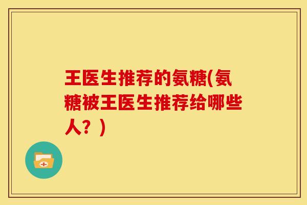 王医生推荐的氨糖(氨糖被王医生推荐给哪些人？)