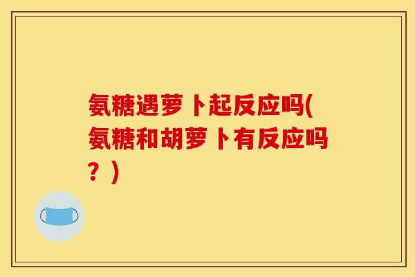 氨糖遇萝卜起反应吗(氨糖和胡萝卜有反应吗？)