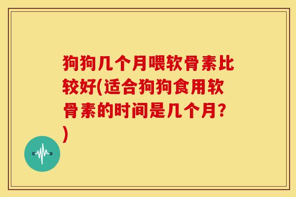 狗狗几个月喂软骨素比较好(适合狗狗食用软骨素的时间是几个月？)