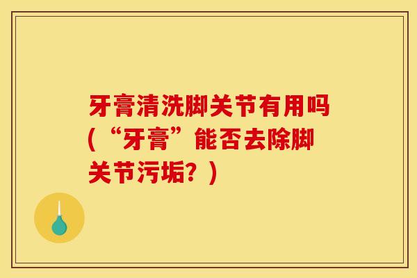 牙膏清洗脚关节有用吗(“牙膏”能否去除脚关节污垢?) 牙膏清洗脚关节有用吗(“牙膏”能否去除脚关节污垢?)