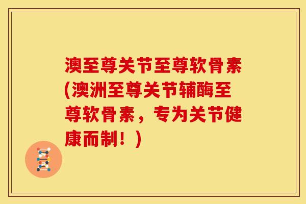 澳至尊关节至尊软骨素(澳洲至尊关节辅酶至尊软骨素,专为关节健康而制!) 澳至尊关节至尊软骨素(澳洲至尊关节辅酶至尊软骨素,专为关节健康而制!)