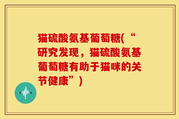 猫硫酸氨基葡萄糖(“研究发现，猫硫酸氨基葡萄糖有助于猫咪的关节健康”)