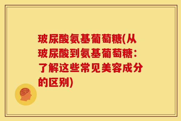 玻尿酸氨基葡萄糖(从玻尿酸到氨基葡萄糖：了解这些常见美容成分的区别)