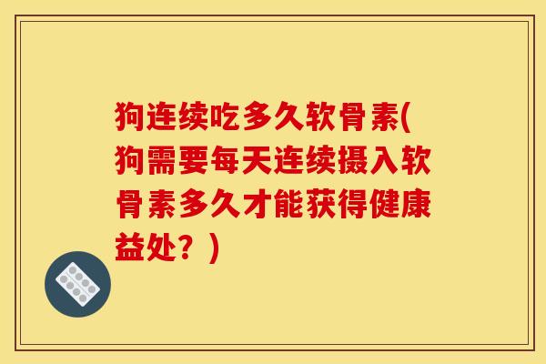 狗连续吃多久软骨素(狗需要每天连续摄入软骨素多久才能获得健康益处?) 狗连续吃多久软骨素(狗需要每天连续摄入软骨素多久才能获得健康益处?)