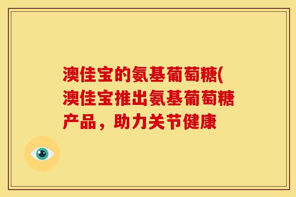 澳佳宝的氨基葡萄糖(澳佳宝推出氨基葡萄糖产品,助力关节健康 澳佳宝的氨基葡萄糖(澳佳宝推出氨基葡萄糖产品,助力关节健康